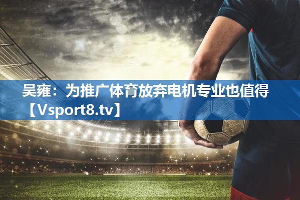<strong>吴雍：为推广体育放弃电机专业也值得</strong>