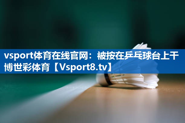 vsport体育在线官网：被按在乒乓球台上干博世彩体育