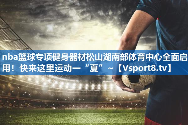<strong>nba篮球专项健身器材松山湖南部体育中心全面启用！快来这里运动一“夏”~</strong>