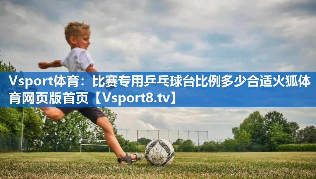 Vsport体育：比赛专用乒乓球台比例多少合适火狐体育网页版首页