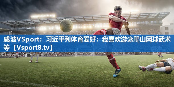 威波VSport：习近平列体育爱好：我喜欢游泳爬山网球武术等