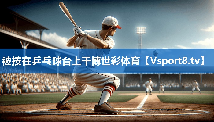 被按在乒乓球台上干博世彩体育