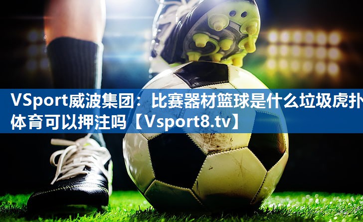 VSport威波集团：比赛器材篮球是什么垃圾虎扑体育可以押注吗