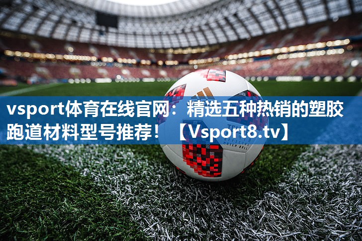 精选五种热销的塑胶跑道材料型号推荐！