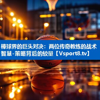 棒球界的巨头对决：两位传奇教练的战术智慧-策略背后的较量