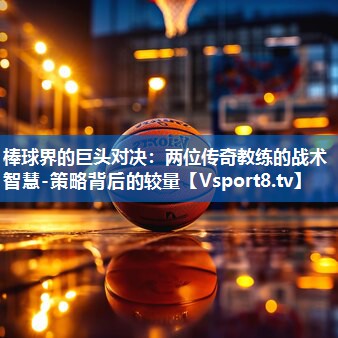 棒球界的巨头对决：两位传奇教练的战术智慧-策略背后的较量