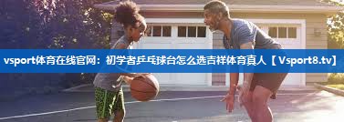 <strong>vsport体育在线官网：初学者乒乓球台怎么选吉祥体育真人</strong>