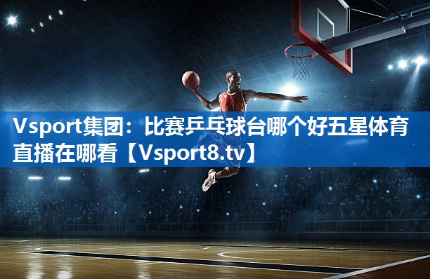 <strong>Vsport集团：比赛乒乓球台哪个好五星体育直播在哪看</strong>